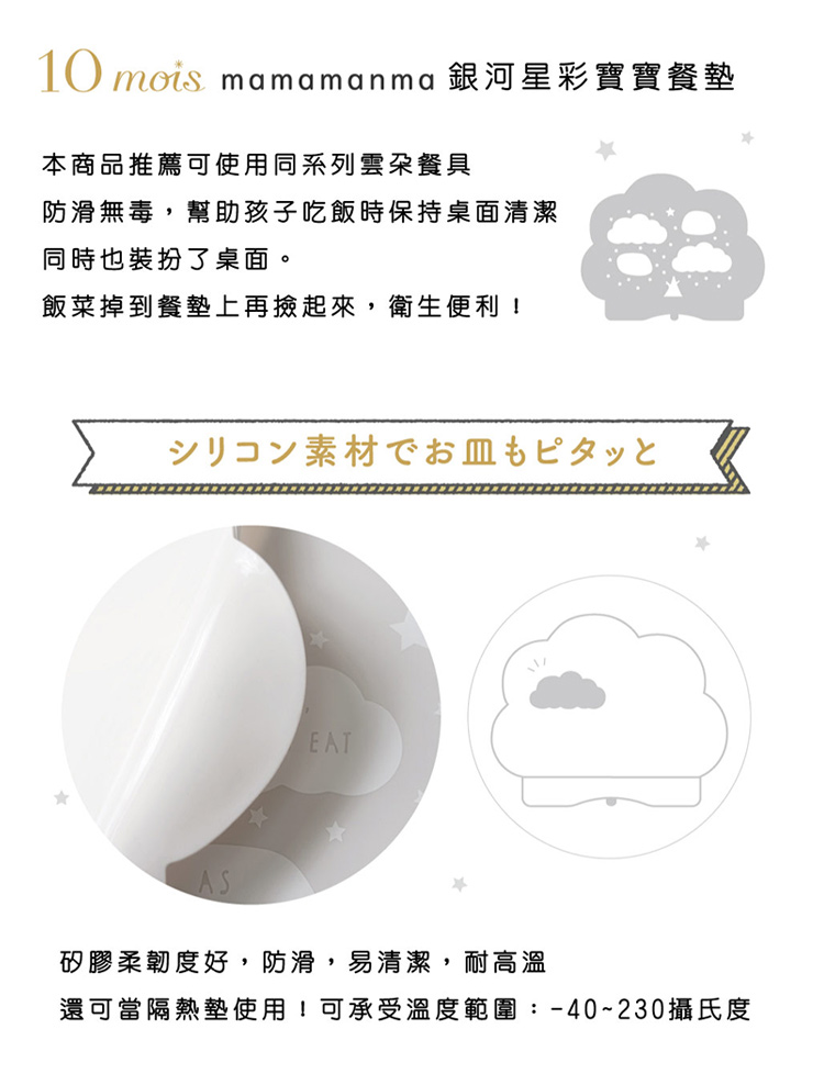 10mois銀河星彩寶寶餐墊 本商品推薦可使用同系列雲朵餐具，防滑無毒，幫助孩子吃飯時保持桌面清潔，同時也裝扮了桌面。飯菜掉到餐墊上再撿起來，衛生便利！ 矽膠柔韌度好，防滑，易清潔，耐高溫 還可當隔熱墊使用！可承受溫度範圍：-40~230攝氏度