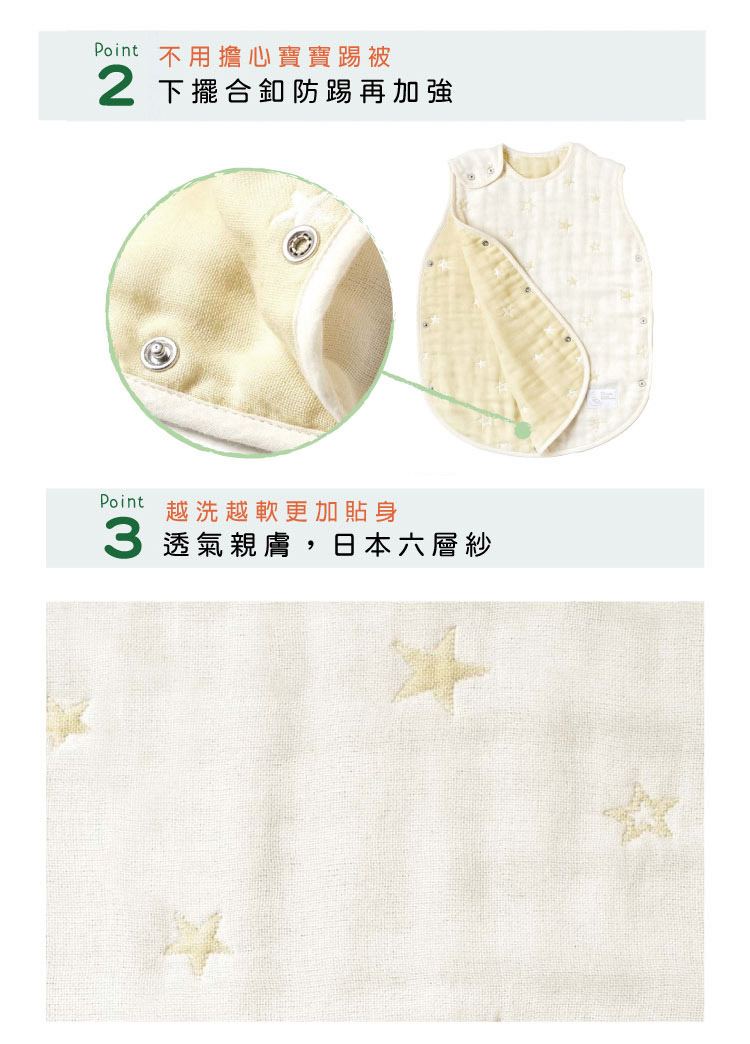 Point02 不用擔心寶寶踢被，下擺和釦防踢再加強  Point03 越洗越軟更加貼身。四季都可使用，日本六層紗