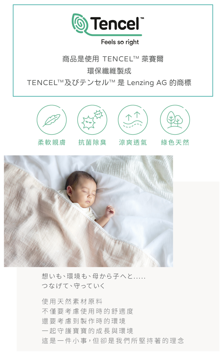 想いも、環境も、母から子へと.....つなげて、守っていく。 使用天然素材原料，不僅要考慮使用時的舒適度，且還要考慮製作時的環境。 通過將母親和孩子之間的感情和環境聯繫起來，一起守護寶寶的成長的環境。 這是一件小事，但卻是我們所堅持著的理念。