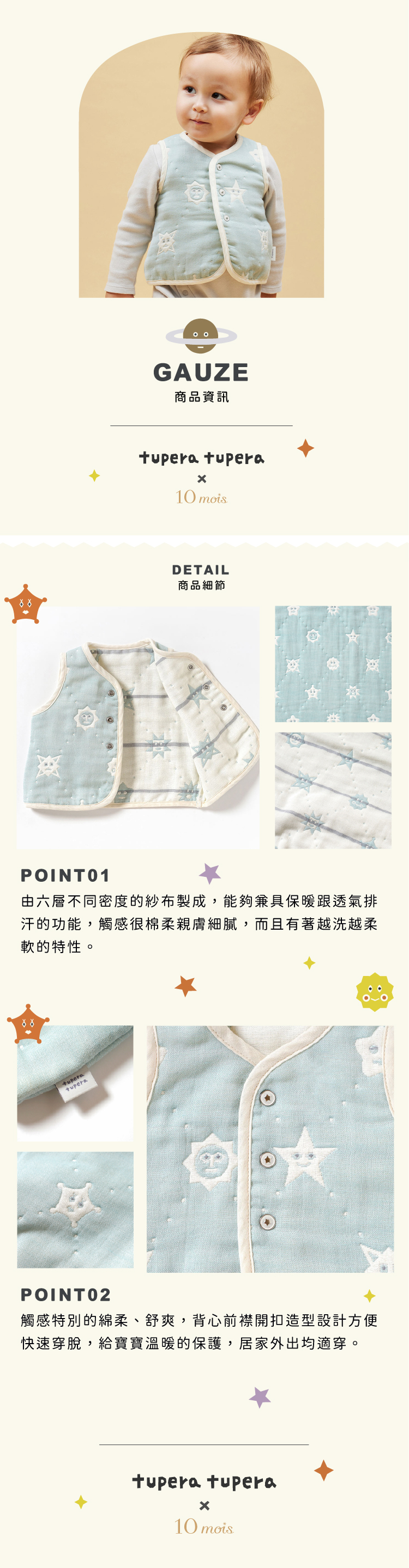 六層紗透氣性,吸濕性極佳,一年四季都可使用。經過預縮加工,凹凸部分自然形成空氣隔層,冷時保暖不悶熱,熱時透氣並可快速吸汗排氣。兩片式背心設計,方便快速穿脫。背心造型寶寶手腳可自由伸展更舒適,下擺新增安全合扣,不往上捲曲。