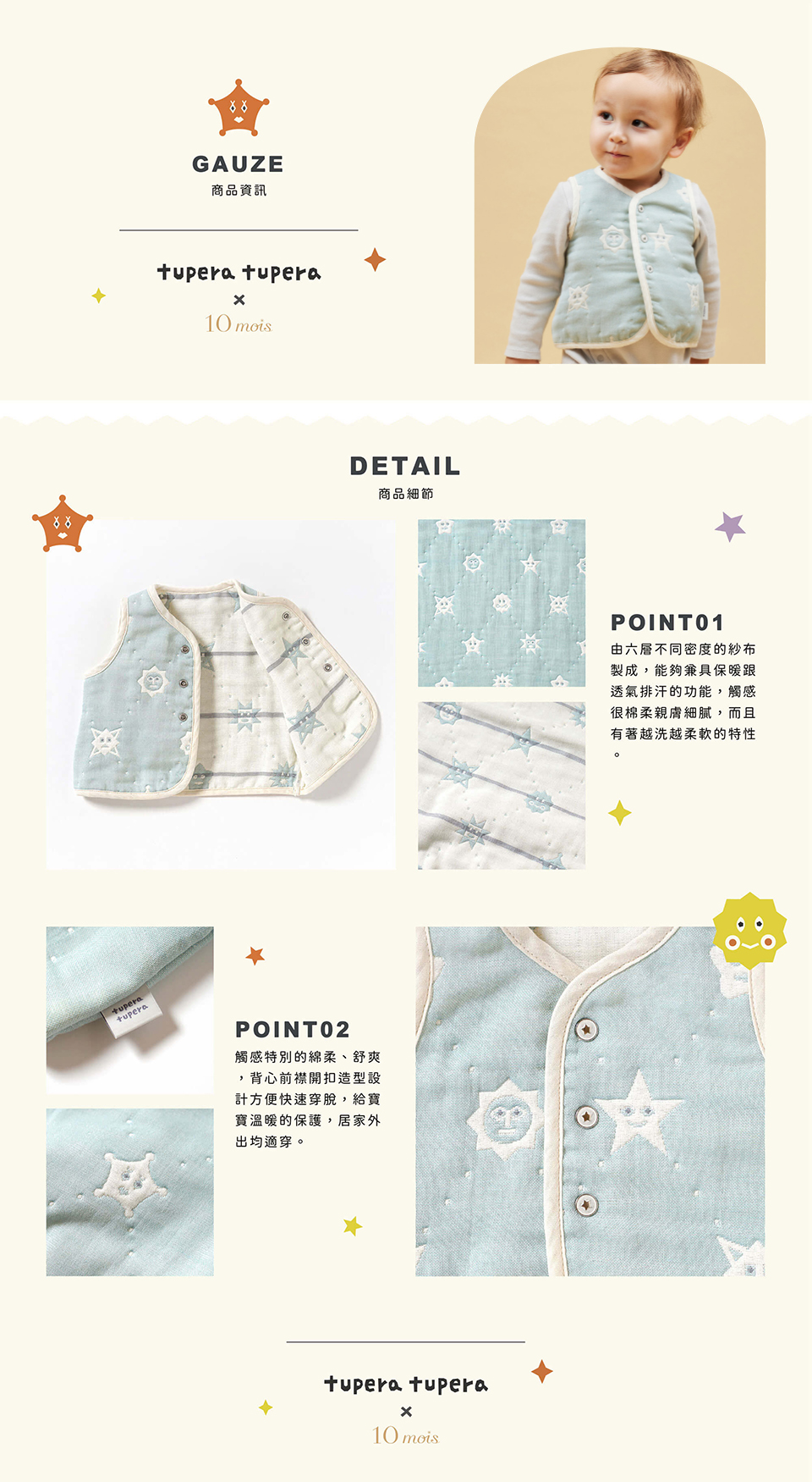 六層紗透氣性，吸濕性極佳，一年四季都可使用。經過預縮加工，凹凸部分自然形成空氣隔層，冷時保暖不悶熱，熱時透氣並可快速吸汗排氣。兩片式背心設計，方便快速穿脫。背心造型寶寶手腳可自由伸展更舒適，下擺新增安全合扣，不往上捲曲。