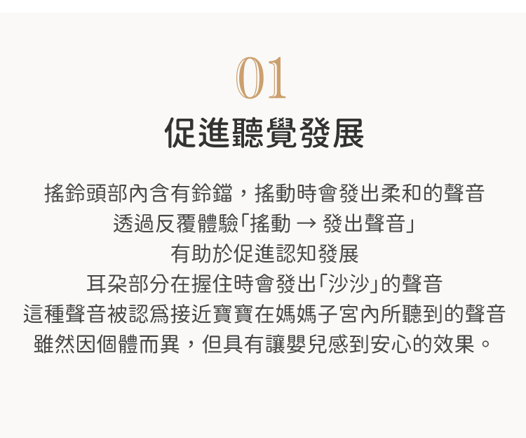 搖鈴頭部內含有鈴鐺，搖動時會發出柔和的聲音。 透過反覆體驗「搖動 → 發出聲音」，有助於促進認知發展。 耳朵部分在握住時會發出「沙沙」的聲音。 這種聲音被認為接近寶寶在媽媽子宮內所聽到的聲音， 雖然因個體而異，但具有讓嬰兒感到安心的效果。