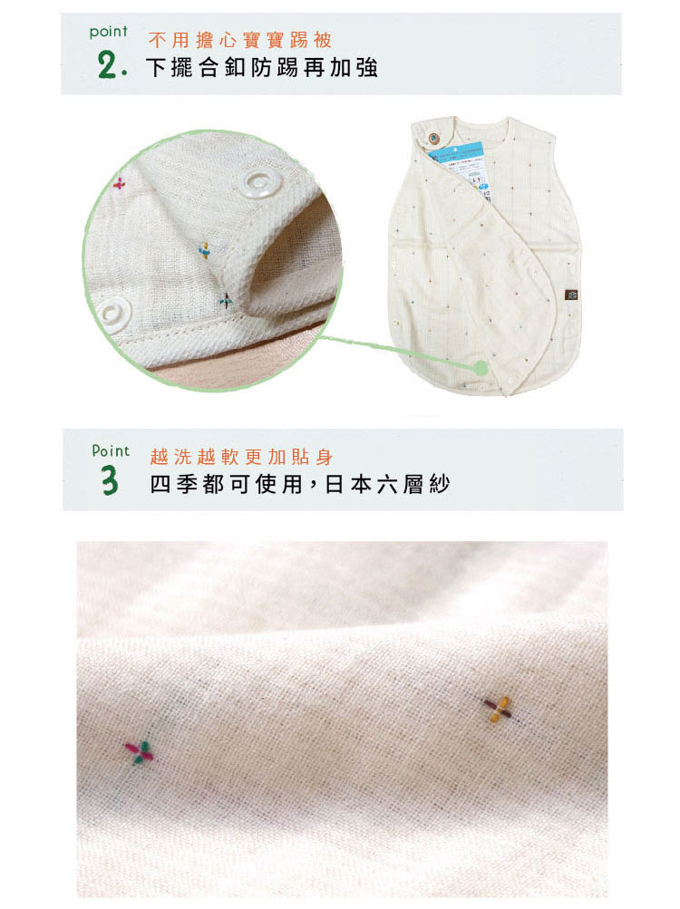 Point02 不用擔心寶寶踢被，下擺和釦防踢再加強  Point03 越洗越軟更加貼身。四季都可使用，日本六層紗