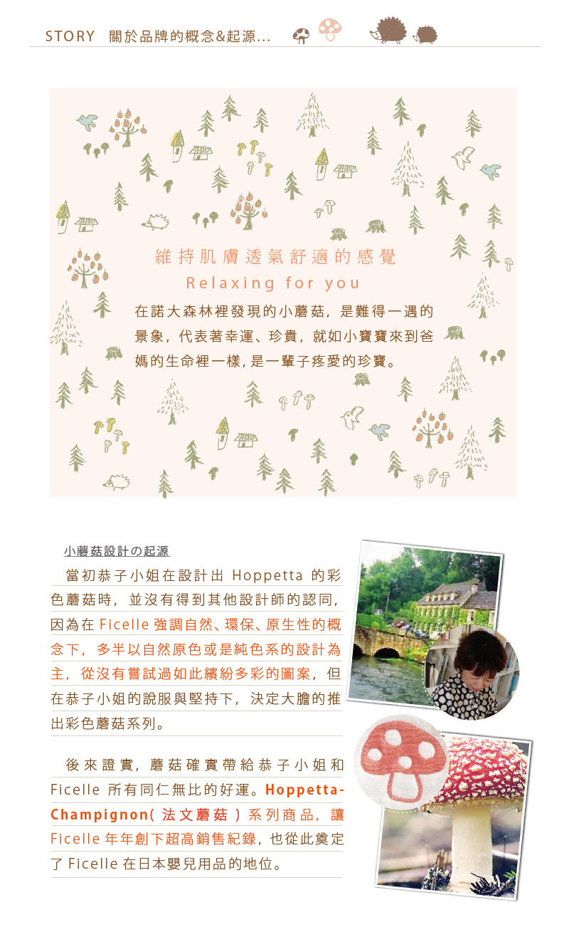 維持肌膚透氣舒適的感覺 Relaxing for you 在諾大森林裡發現的小蘑菇，是難得一遇的景象，代表幸運、珍貴，就如小寶寶來到爸媽的生命裡一樣，是一輩子疼愛的珍寶。 小蘑菇設計的起源 當初恭子小姐在設計出Hoppetta的彩色蘑菇時，並沒有得到其他設計師的認同， 因為在Ficelle強調自然、環保、原生性的概念下，多半以自然原色或是純色系的設計為主，從沒有嘗試過如此繽紛多彩的圖案， 但在恭子小姐的說服與堅持下，決定大膽的推出彩色蘑菇系列。 後來證實，蘑菇確實帶給恭子小姐和Ficelle所有同仁無比的好運。 Hoppetta-Champignon（法文蘑菇）系列商品，讓Ficelle年年創下超高銷售紀錄， 也從此奠定了Ficelle在日本嬰兒用品的地位。