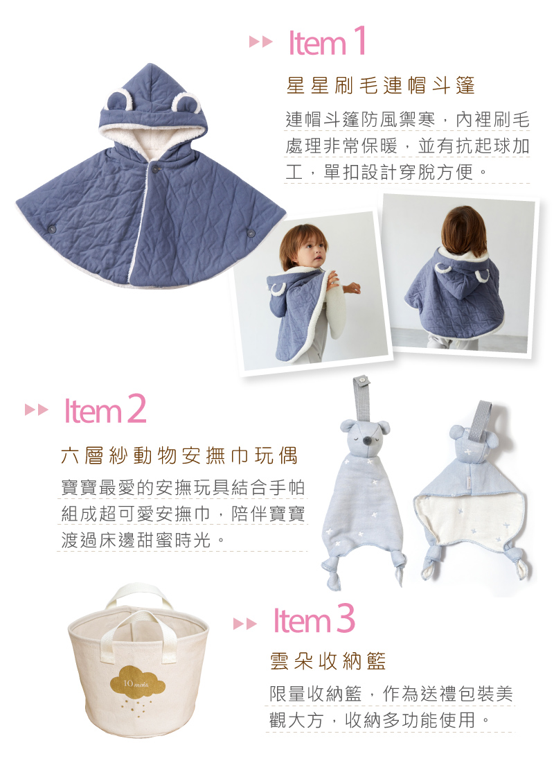 星星刷毛連帽斗篷 連帽斗篷防風禦寒，內裏刷毛處理非常保暖，並有抗起球加工，單扣設計穿脫方便。 六層紗動物安撫巾玩偶 寶寶最愛的安撫玩具結合手帕組成超可愛安撫巾，陪伴寶寶度過床邊甜蜜時光。 雲朵收納籃 限量收納籃，做為送禮包裝美觀大方，收納多功能使用。