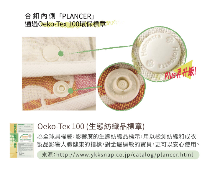 合扣內側「PLANCER」通過OEKO-TEX100環保標章  OEKO-TEX100(生態紡織品標章) 為全球具權威，影響廣的生態紡織品標示，用以檢測紡織和成衣製品影響人體健康的指標，若對金屬過敏的寶貝，便可以安心使用。