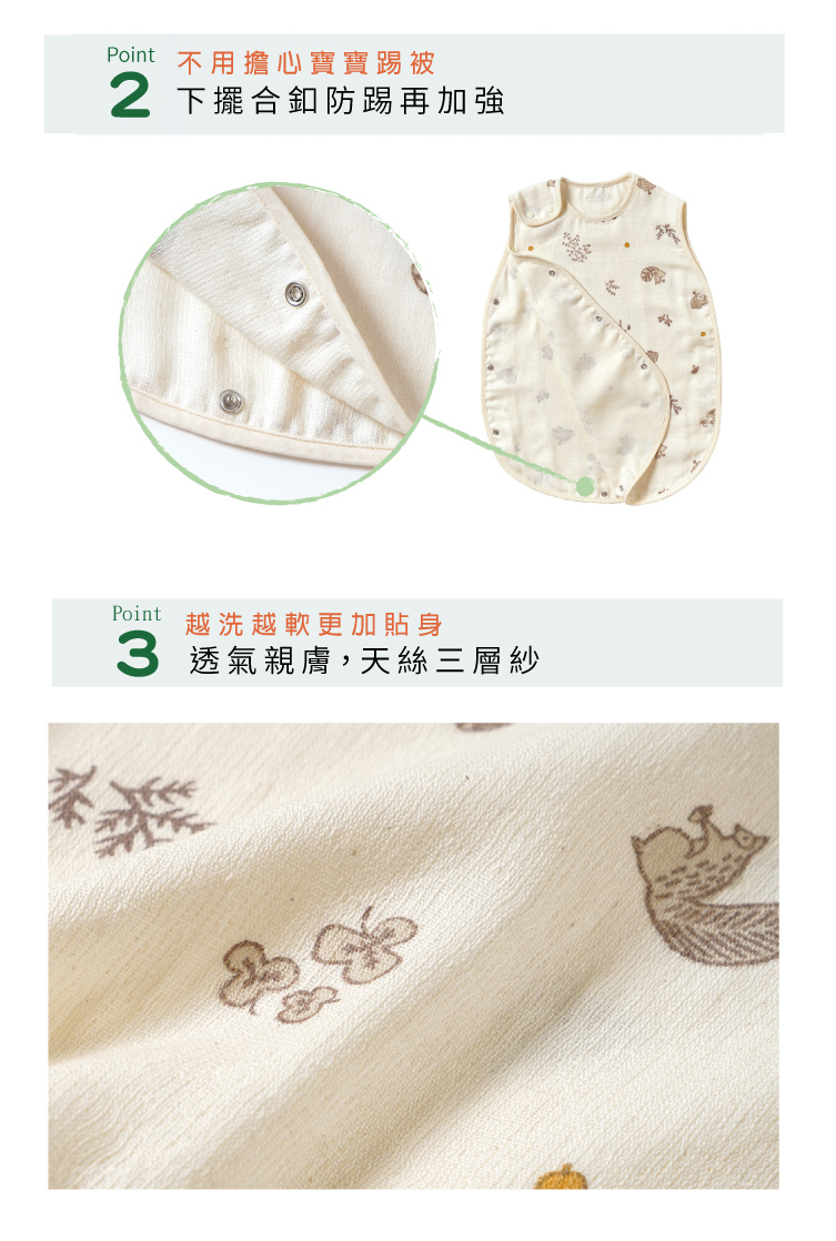 Point02 不用擔心寶寶踢被，下擺和釦防踢再加強Point03 越洗越軟更加貼身。透氣親膚，天絲三層紗