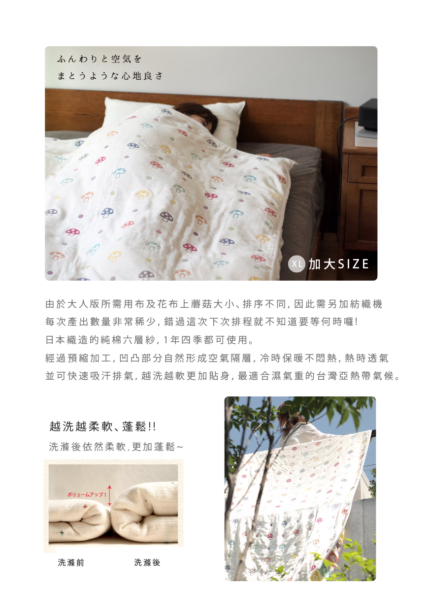 由於大人版所需用不及花布上蘑菇大小、排序不同，因此需另加紡織機 每次產出數量非常稀少，錯過這次下次排程就不知道要等何時囉！ 日本織造的純棉六層紗，一年四季都可使用。 經過預縮加工，凹凸不分自然形成空氣隔層，冷食保暖不悶熱，熱時透氣並可快速吸汗排氣，越洗越軟更加貼身，最適合溼氣重的台灣亞熱帶氣候。