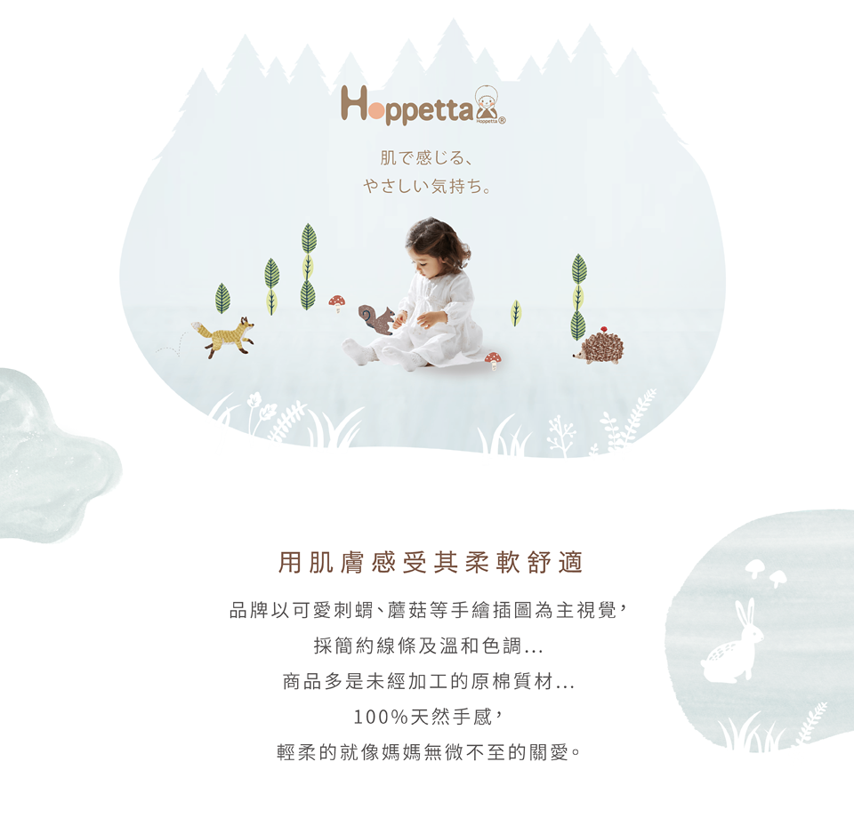 Hoppetta品牌以可愛刺、蘑菇等手繪插圖為主視覺，採簡約線條及溫和色調，商品多是未經加工的原棉質材，100%天然手感，輕柔的就像媽媽無微不至的關愛。