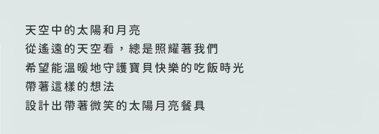 天空中的太陽和月亮從遙遠的天空看，總是照耀著我們希望能溫暖地守護寶貝快樂的吃飯時光帶著這樣的想法設計出帶著微笑的太陽月亮餐具