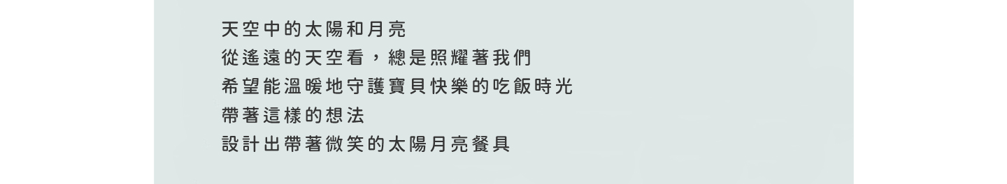 天空中的太陽和月亮 從遙遠的天空看，總是照耀著我們 希望能溫暖地守護寶貝快樂的吃飯時光 帶著這樣的想法 設計出帶著微笑的太陽月亮餐具