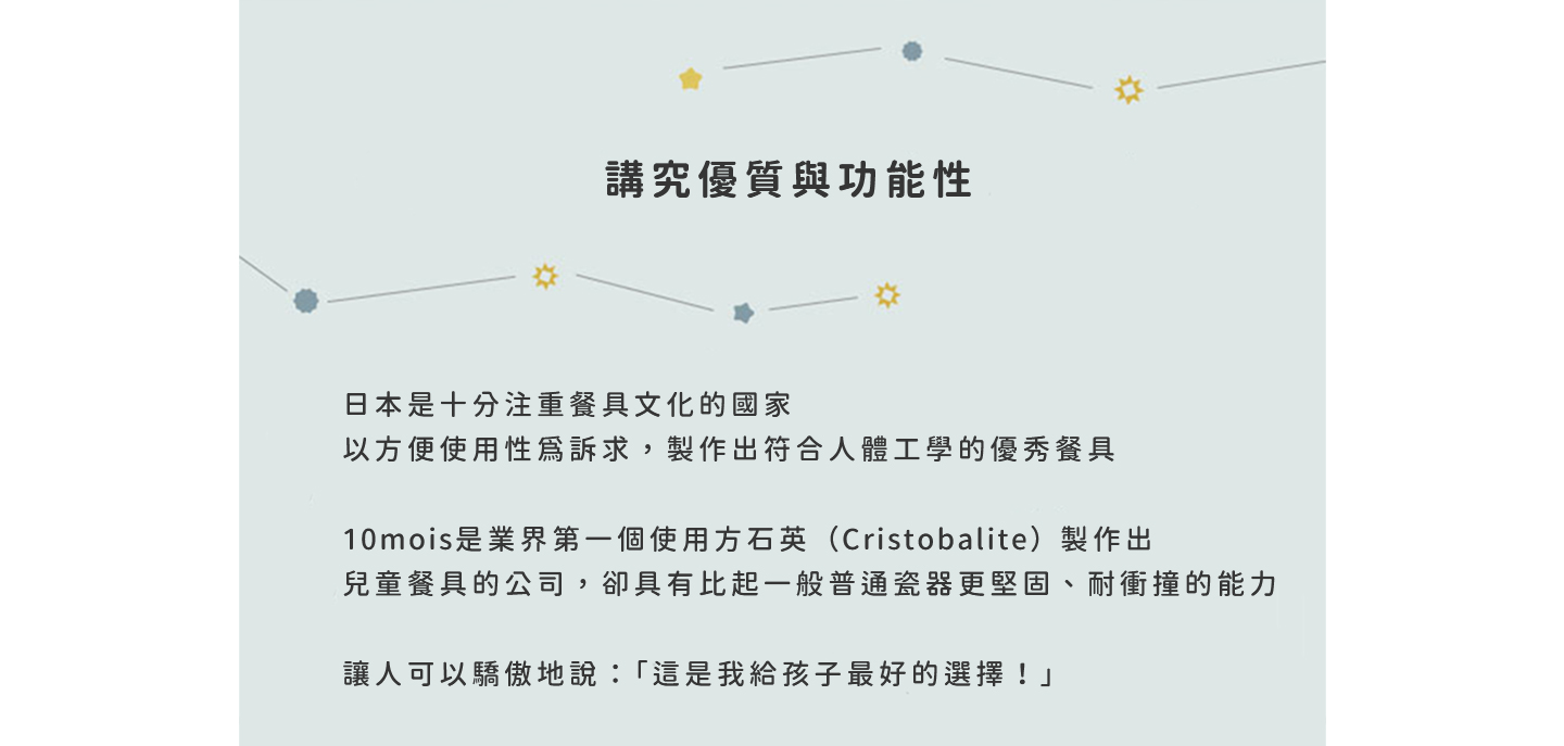 日本是十分注重餐具文化的國家 以方便使用性為訴求，製作出符合人體工學的優秀餐具 10mois是業界第一個使用方石英（Cristobalite）製作出兒童餐具的公司 卻具有比起一般普通瓷器更堅固、耐衝撞的能力 讓人可以驕傲地說：「這是我給孩子最好的選擇！」