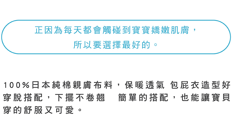 正因為每天都會觸碰到寶寶嬌嫩肌膚 所以要選最好的 100%日本純綿親膚布料 保暖透氣包屁衣造型好穿脫搭配 下擺不卷翹 簡單的搭配 也能讓寶貝穿得舒服又可愛