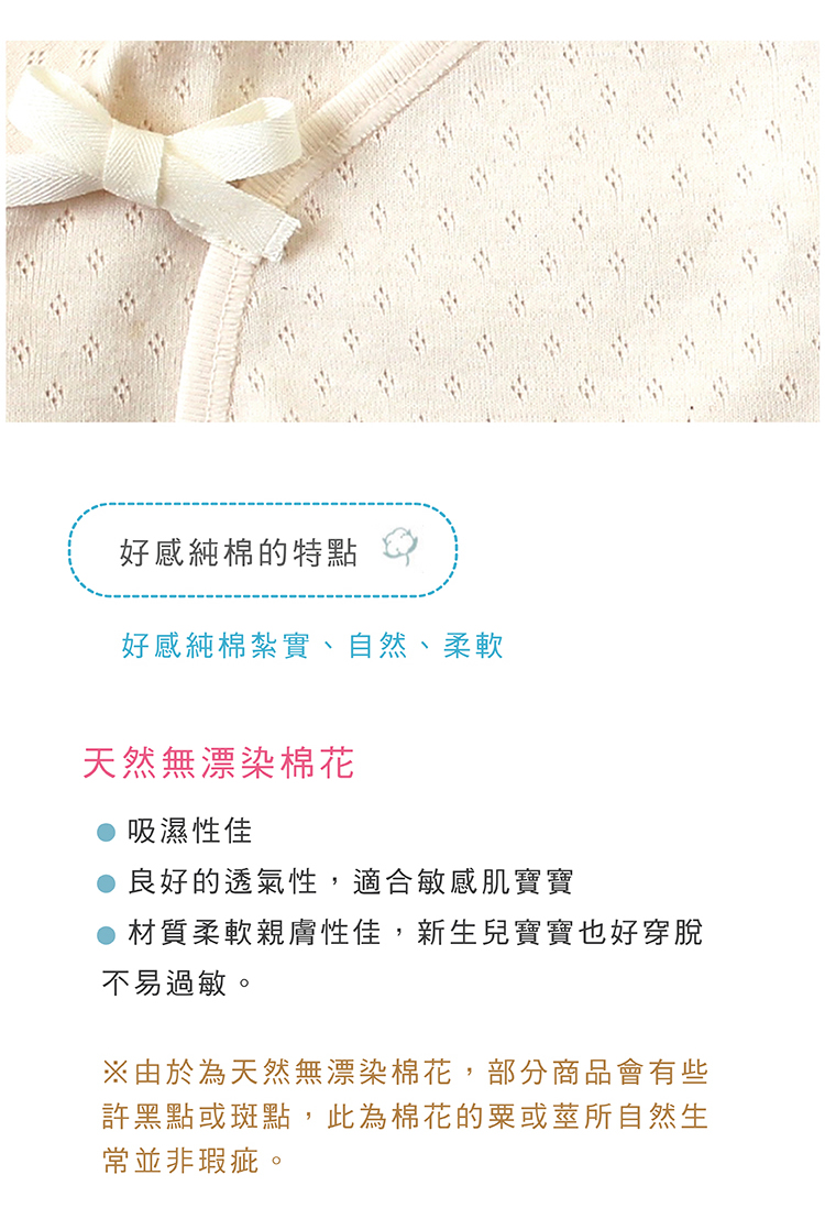 好感純棉的特點 好感純綿紮實 自然 柔軟 天然無漂染綿花 吸濕性佳 良好的透氣性 適合敏感肌寶寶 材質柔軟親膚性佳 新生兒寶寶也好穿脫不易過敏 由於為天然無漂染棉花 部分商品會有些許黑點或斑點 此為綿花的粟或莖所自然生成並非瑕疵