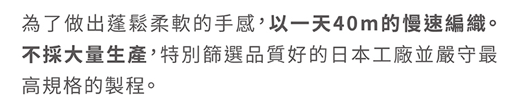 為了做出蓬鬆柔軟的手感，以一天40cm的慢速編織。不採大量生產，特別篩選品質好的日本工廠並嚴守最高規格的製程