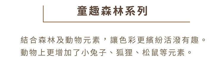 01童趣森林系列:結合森林及動物元素，讓色彩更繽紛活潑有趣，動物上更增加了小兔子、狐狸、松鼠等元素