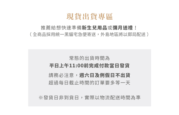 現貨出貨專區
推薦給想快速準備新生兒用品或彌月送禮！
（全商品採用統一黑貓宅急便寄送，外島地區將以郵局配送）

常態的出貨時間為平日上午11:00前完成付款，隔日就可收到貨（外島地區除外）。但請務必注意，週六日及例假日不出貨，超過每日截止時間的訂單要多等一天。
*發貨日非到貨日，實際以物流配送時間為準
