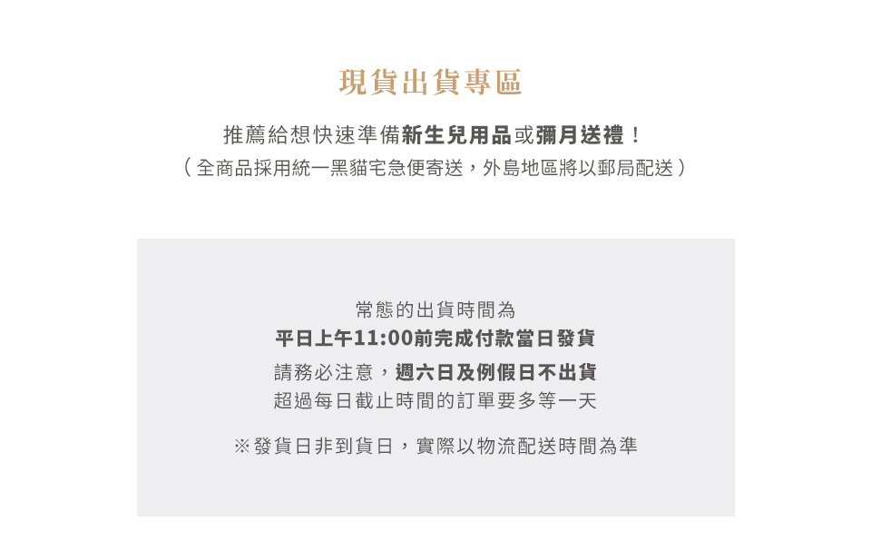 現貨出貨專區
推薦給想快速準備新生兒用品或彌月送禮！
（全商品採用統一黑貓宅急便寄送，外島地區將以郵局配送）

常態的出貨時間為平日上午11:00前完成付款，隔日就可收到貨（外島地區除外）。但請務必注意，週六日及例假日不出貨，超過每日截止時間的訂單要多等一天。
*發貨日非到貨日，實際以物流配送時間為準

