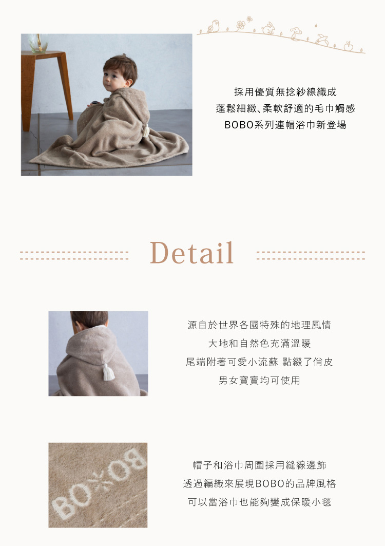 採用優質無捻紗織成 蓬鬆細緻 柔軟舒適的毛巾觸感 BOBO系列連帽浴巾新登場 源自於世界各國特殊的地理風情 大地和自然色充滿溫暖 尾端附著可愛小流蘇 點綴了俏皮 男女寶寶均可使用 帽子和浴巾周圍採用縫線邊飾 透過編織來展現BOBO的品牌風格 可以當浴巾也能夠變成保暖小毯