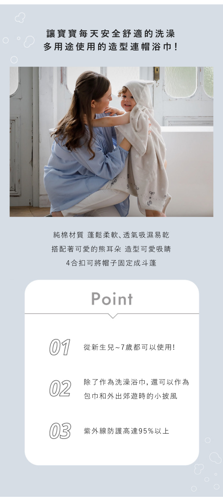 讓寶寶每天安全舒適的洗澡 多用途使用的造型連帽浴巾 純棉材質 蓬鬆柔軟 透氣吸濕易乾 搭配著可愛的熊耳朵 造型可愛吸睛 4合扣可將帽子固定成斗篷 從新生兒~7歲都可以使用 除了作為洗澡浴巾 還可以作為包巾和外出郊遊時的小披風 紫外線防護高達95%以上