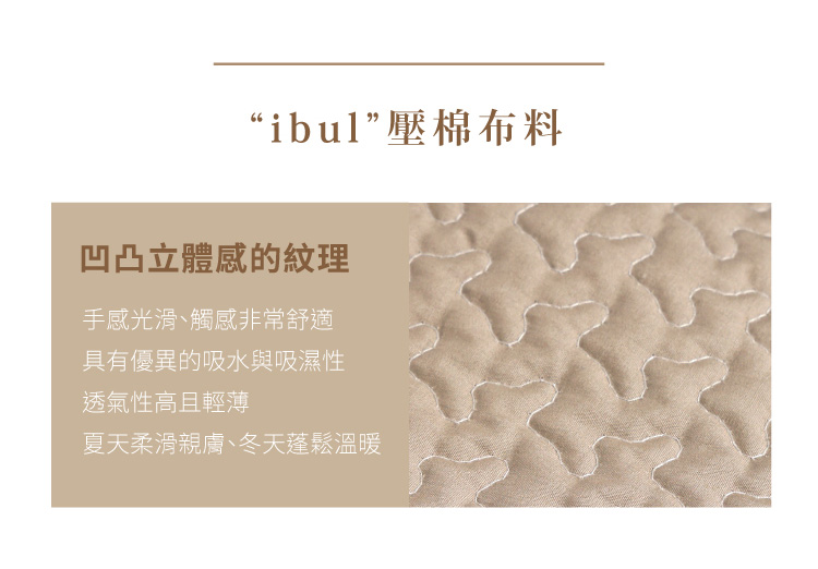 “IBUL”壓棉布料 有柔軟的觸感面層，表面由棉製成。嬰兒、小孩和皮膚敏感的人可以放心使用。凹凸立體感的紋理，使手感光滑、觸感非常舒適。色彩柔和的顏色，增添夢幻卻沉穩的氣息。