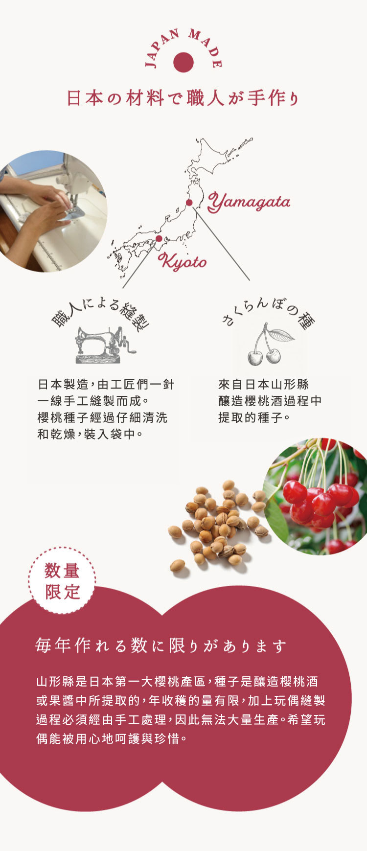 山形縣是日本第一大櫻桃產區，種子是釀造櫻桃酒或果醬中所提取的，年收穫的量有限，加上玩偶縫製過程必須經由手工處理，因此無法大量生產。希望玩偶能被用心地呵護與珍惜。