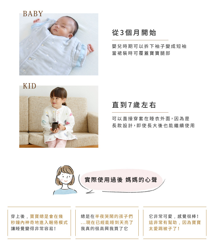 從3個月開始，嬰兒時期可以拆下袖子變成短袖，當裙裝時可覆蓋寶寶腿部。直到7歲左右，可以直接穿套在睡衣外面，因為是長款設計，即使長大後也能繼續使用。實際使用過後，媽媽的心聲：穿上後，寶寶總是會在幾秒鐘內神奇地進入睏倦模式，讓睡覺變得非常容易。總是在半夜哭鬧的孩子們，現在已經能睡到天亮了。我真的很高興我買了它。它非常可愛，感覺很棒，這非常有幫助，因為寶寶太愛踢被子了。