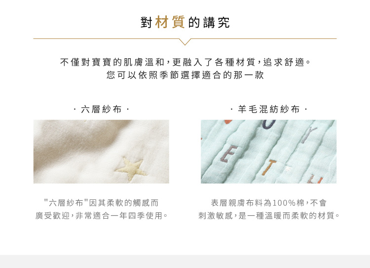 對材質的講究。不僅對寶寶的肌膚溫和，更融入了各種材質，追求舒適，您可以依照季節選擇適合的那一款。六層紗布：六層紗布因其柔軟的觸感而廣受歡迎，非常適合一年四季使用。羊毛混紡紗布：表層親膚布料為100%棉，不會刺激敏感．是一種溫暖而柔軟的材質。