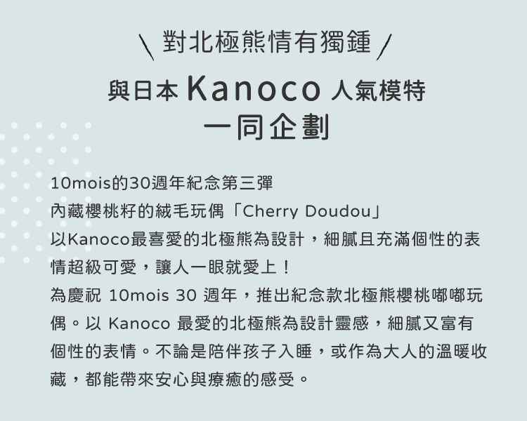 為慶祝 10mois 30 週年，推出紀念款北極熊櫻桃嘟嘟玩偶。以 Kanoco 最愛的北極熊為設計靈感，細膩又富有個性的表情。不論是陪伴孩子入睡，或作為大人的溫暖收藏，都能帶來安心與療癒的感受。