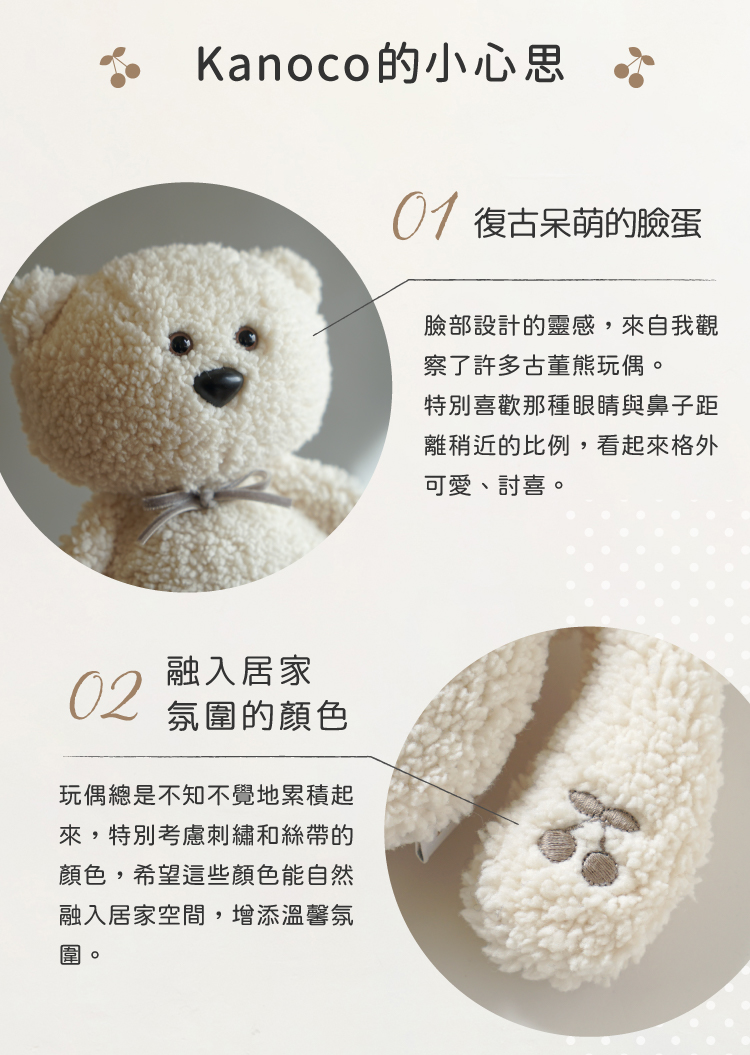 這款玩偶背後藏有Kanoco的小心思，復古呆萌的臉部設計靈感源自她觀察過的古董熊玩偶，特別喜歡眼睛與鼻子距離稍近的比例，看起來格外可愛討喜。在顏色選擇上也融入居家氛圍，仔細挑選刺繡與絲帶的色調，希望這些顏色能自然融入居家空間，帶來溫馨、舒適感。
