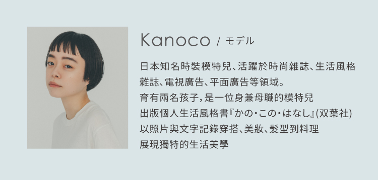 日本知名時裝模特兒 Kanoco，活躍於時尚雜誌、生活風格刊物、電視與平面廣告等多個領域。身為兩個孩子的母親，她同時展現了模特兒與母親的多重魅力。Kanoco 出版了個人生活風格書《かの・この・はなし》（双葉社），以文字與照片細膩記錄穿搭、美妝、髮型及料理，呈現她獨特的生活美學與生活態度。