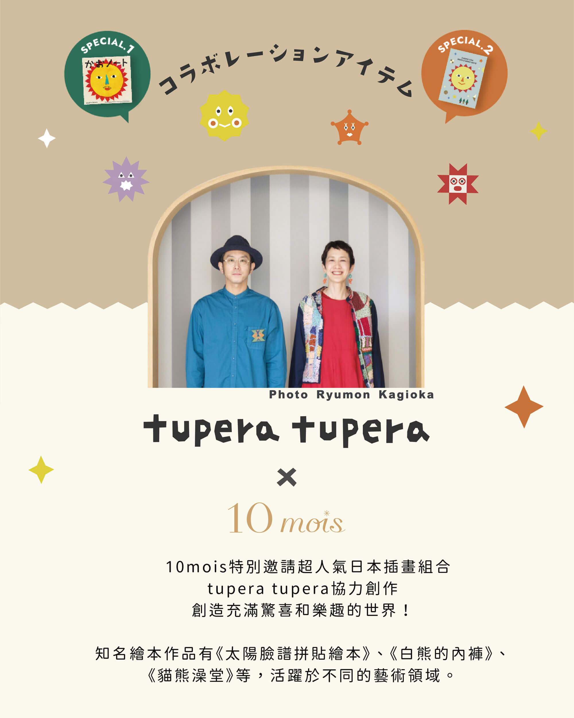 10mois特別邀請超人氣日本插畫組合tupera tupera協力創作創造充滿驚喜和樂趣的世界！知名繪本作品有《太陽臉譜拼貼繪本》、《白熊的內褲》、《貓熊澡堂》等，活躍於不同的藝術領域。