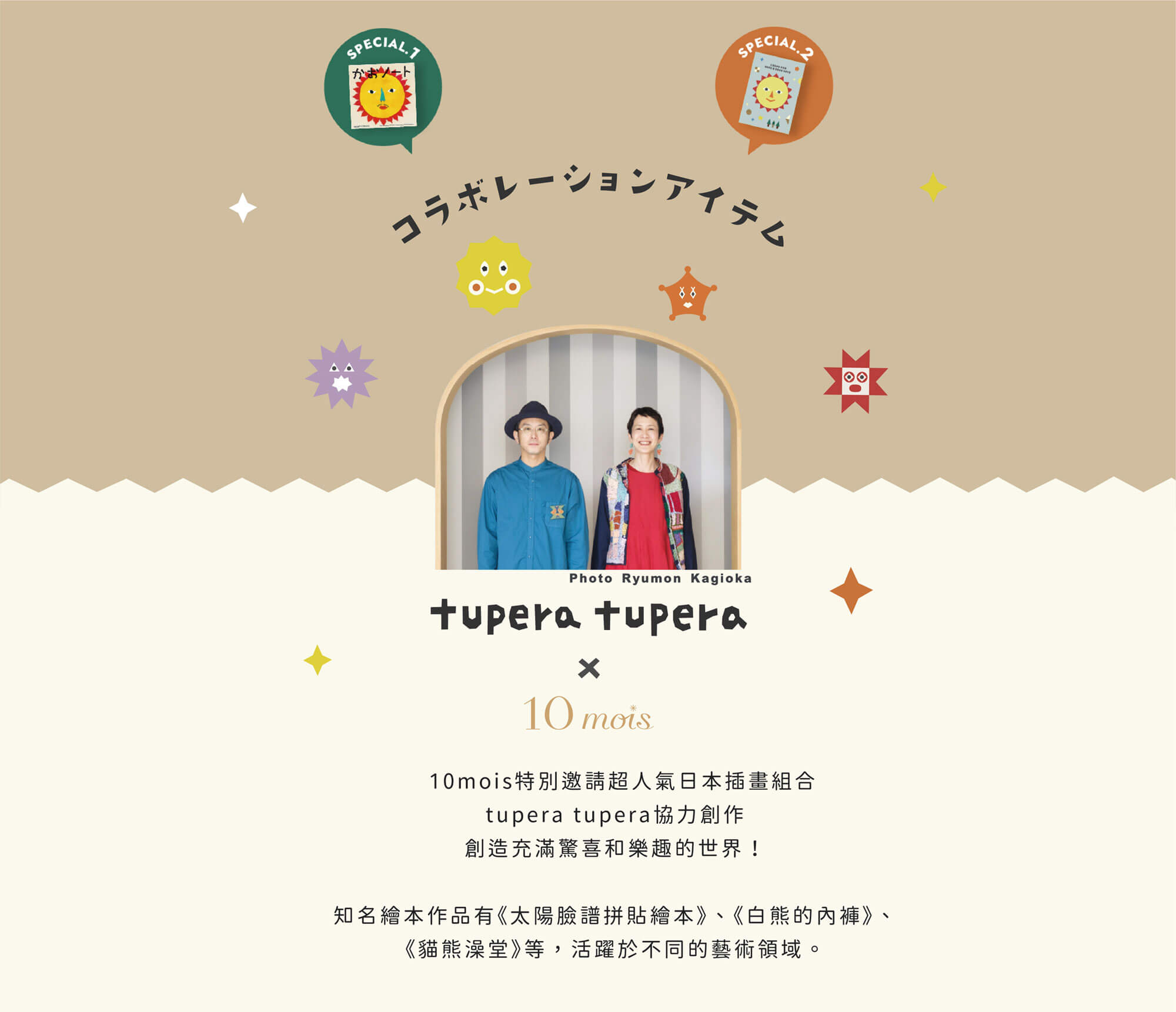 10mois特別邀請超人氣日本插畫組合 tupera tupera 協力創作，創造充滿驚喜和樂趣的世界!知名繪本作品有《太陽臉譜拼貼繪本》、《白熊的內褲》、《貓熊澡堂》等，活躍於不同的藝術領域。