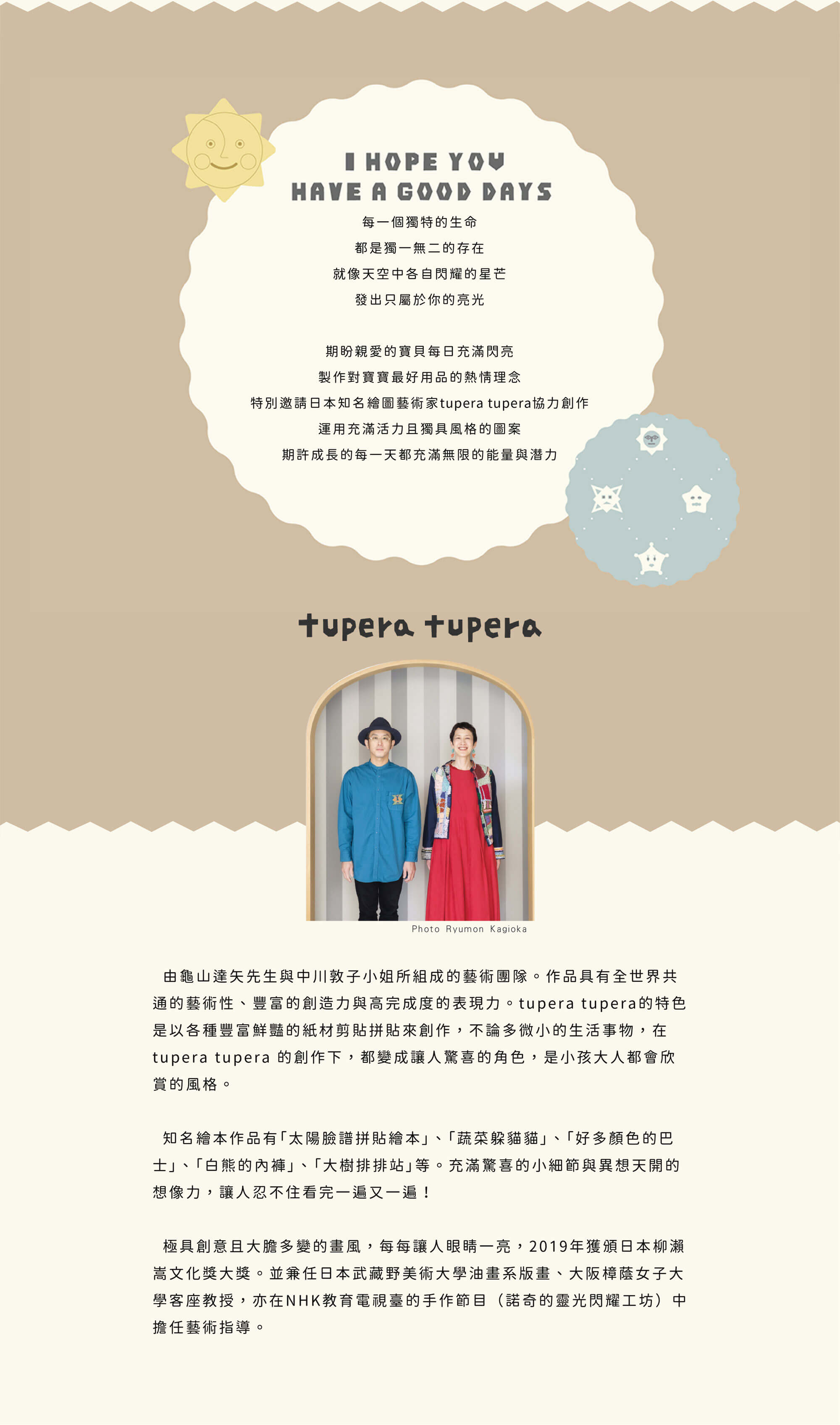 由龜山達矢先生與中川敦子小姐所組成的藝術團隊。 作品具有全世界共通的藝術性、豐富的創造力與高完成度的表現力。 tupera tupera的特色是以各種豐富鮮豔的紙材剪貼拼貼來創作，不論多微小的生活事物，在 tupera tupera 的創作下，都變成讓人驚喜的角色，是小孩大人都會欣賞的風格。 知名繪本作品有「太陽臉譜拼貼繪本」、「蔬菜躲貓貓」、「好多顏色的巴士」、「白熊的內褲」、「大樹排排站」等。充滿驚喜的小細節與異想天開的想像力，讓人忍不住看完一遍又一遍！ 極具創意且大膽多變的畫風，每每讓人眼睛一亮，2019年獲頒日本柳瀨嵩文化獎大獎。並兼任日本武藏野美術大學油畫系版畫、大阪樟蔭女子大學客座教授，亦在NHK教育電視臺的手作節目（諾奇的靈光閃耀工坊）中擔任藝術指導。