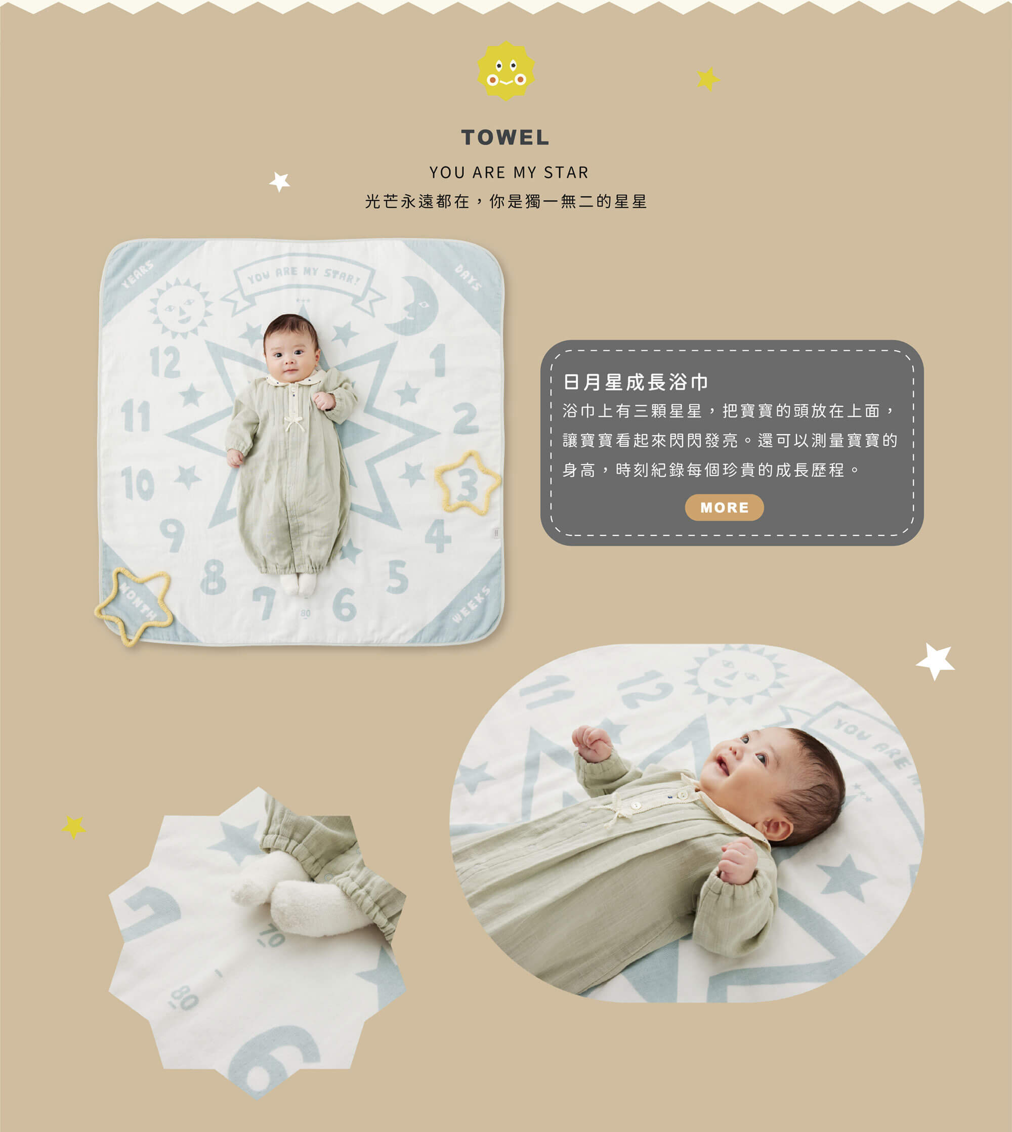 TOWEL YOU ARE MY STAR 光芒永遠都在，你是獨一無二的星星 日月星成長浴巾 浴巾上有三顆星星，把寶寶的頭放在上面，讓寶寶看起來閃閃發亮。 還可以測量寶寶的身高，時刻紀錄每個珍貴的成長歷程。